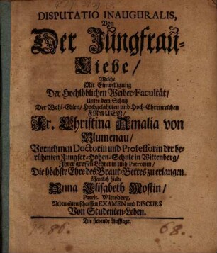 Disputatio Inauguralis, Von Der Jungfrau-Liebe : Welche Mit Einwilligung Der Hochlöblichen Weiber-Facultät, Unter dem Schutz Der ... Frauen, Fr. Christina Amalia von Blumenau, Vornehmen Doctorin und Professorin der berühmten Jungfer-Hohen-Schule in Wittenberg/ Ihrer grossen Lehrerin und Patronin, Die höchste Ehre des Braut-Bettes zu erlangen öffentlich hielte