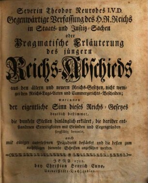Severin Theodor Neurodes I.V.D. Gegenwärtige Verfassung des H. R. Reichs in Staats- und Justitz-Sachen oder Pragmatische Erläuterung des jüngern Reichs-Abschieds aus den ältern und neuern Reichs-Gesetzen, nicht weniger den Reichs-Tags-Acten und Cammergerichts-Bescheiden : worinnen der eigentliche Sinn dieses Reichs-Gesetzes deutlich bestimmet, die dunklen Stellen hinlänglich erkläret ..., auch mit einigen auserlesenen Präjudiciis bestärket un die besten zum nachschlagen dienende Schriften angeführet werden