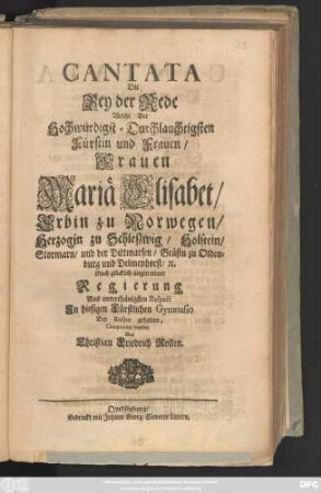 Cantata Die Bey der Rede Welche Der Hochwürdigst-Druchlauchtigsten Fürstin und Frauen, Frauen Mariä Elisabet, Erbin zu Norwegen, Herzogin zu Schleszwig, ... Nach glücklich angetretener Regierung, Aus unterthänigsten Respect Jn hiesigen Fürstlichen Gymnasio Der Rector gehalten