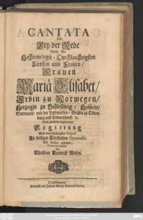 Cantata Die Bey der Rede Welche Der Hochwürdigst-Druchlauchtigsten Fürstin und Frauen, Frauen Mariä Elisabet, Erbin zu Norwegen, Herzogin zu Schleszwig, ... Nach glücklich angetretener Regierung, Aus unterthänigsten Respect Jn hiesigen Fürstlichen Gymnasio Der Rector gehalten