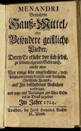 Menandri Bewährte Hauß-Mittel, oder Besondere geistliche Lieder : Deren Er etliche vor sich selbst, zu seinem eigenen Gebrauch, etliche aber Vor einige sehr angefochtene, verfolgte, verarmte, krancke und sterbende Christliche Freunde, auf Ihr beschehenes Ansuchen verfertiget, und jetzo auf Verlangen zur Ehre Gottes in Druck gegeben