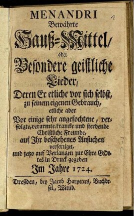 Menandri Bewährte Hauß-Mittel, oder Besondere geistliche Lieder : Deren Er etliche vor sich selbst, zu seinem eigenen Gebrauch, etliche aber Vor einige sehr angefochtene, verfolgte, verarmte, krancke und sterbende Christliche Freunde, auf Ihr beschehenes Ansuchen verfertiget, und jetzo auf Verlangen zur Ehre Gottes in Druck gegeben
