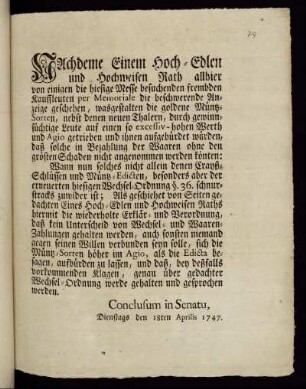 Nachdeme Einem Hoch-Edlen und Hochweisen Rath allhier von einigen die hiesige Messe besuchenden frembden Kauffleuten per Memoriale die beschwerende Anzeige geschehen, wasgestalten die goldene Müntz-Sorten, nebst denen neuen Thalern, duch gewinnsüchtige Leute auf einen so excessiv-hohen Werth und Agio getrieben und ihnen aufgebürdet würden, daß solche in Bezahlung der Waaren ohne den grösten Schaden nicht angenommen werden könten: ... : Conclusum in Senatu, Dienstags den 18ten Aprilis 1747