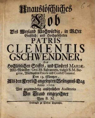 Unauslöschliches Lob Des Weyland Hochwürdig, in Gott Geistlich, und Hochgelehrten Patris Clementis Gschwendner, Des Hochlöblichen Stiffts, und Closters Mariæ-Alto-Münster, Ord. Ss. Salvatoris, vulgò S.M. Birgittæ, Würdigisten Prioris und Confess. General. Den 13. Mertzen : Als den Feyrlich angesetzten Besingnuß-Tag Anno 1760. Vor gegenwärtig ansehnlichen Auditorio Im Staub eingezeichnet