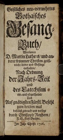 Geistliches neu-vermehrtes Gothaisches Gesang-Buch, Worinnen D. Martin Luthers, und anderer frommer Christen geistreiche Lieder und Gesänge enthalten : Nach Ordnung der Jahrs-Zeit und des Catechismi ein- und abgetheilet ...