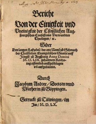 Bericht Von der Einigkeit vnd Vneinigkeit der Christlichen Augspurgischen Confessions Verwandten Theologen, [et]c. Wider Den langen Laßzedel, der one Name[n] zu Schmach der Christlichen Euangelischen Stende[n] auff Jüngst zu Augspurg Anno Domini M.D.LIX. gehaltnem Reichstag offentlich auffgeschlagen vn[d] außgebreittet