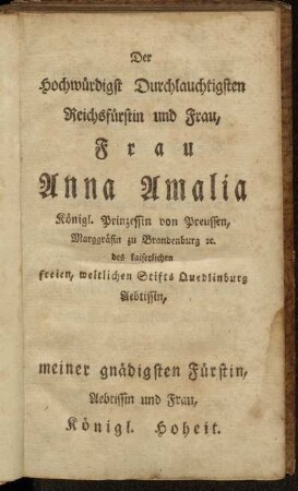 Der Hochwürdigst Durchlauchtigsten Reichsfürstin und Frau, Frau Anna Amalia Königl. Prinzessin von Preussen,.., meiner gnädigsten Fürstin, Aebtissin und Frau, Königl. Hoheit.