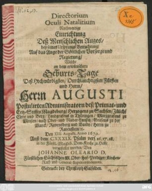 Directorium Oculi Natalitium Nothwendige Einrichtung Deß Menschlichen Auges/ bey seines Ursprungs Betrachtung/ Auf das Auge der Göttlichen Vorsorge und Regierung : Welche an dem erwünschten Geburts-Tage Deß ... Herrn Augusti Postulirten Administratorn deß Primat- und Ertz-Stiffts Magdeburg ... Den XIII. Augusti, Anno 1670. Auß dem CXXXIX. Psalm vers. 16.17.18. in der Fürstl. Magdeb. Dom-Kirche zu Halle vorgestellet worden