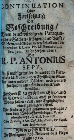 ... Theil Der Reißbeschreibung, RR. PP. Antonii Sepp, Und Antonii Böhm, Der Societät Jesu Priestern Teutscher Nation, deren der erste auß Tyrol an der Etsch, der ander auß Bayrn gebürtig, Wie nemlichen dieselbe auß Hispanien in Paraquariam kommen; Und Kurtzer Bericht der denckwürdigsten Sachen selbiger Landschafft, Völckern und Arbeitung der sich alldort befindenden PP. Missionariorum, [2]. Continuation Oder Fortsetzung Der Beschreibung Deren denckwürdigeren Paraquarischen Sachen, selbiger Landschafft, Völckern, und Arbeit deren sich alldort befindenden RR.um PP. Missionariorum Soc. Jesu Insonderheit aber, Wie R. P. Antonius Sepp, Auß wohlgemelter Societet in Paraquaria Missionarius den Christlichen Glauben unter andern Völckern noch weiters fortzupflantzen sich bearbeitet, und bemühet
