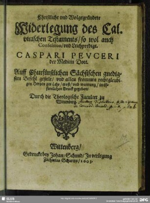 Christliche vnd Wolgegründete Widerlegung des Calvinischen Testaments, so wol auch Confession, vnd Leichpredigt Caspari Pevceri der Medicin Doct. : Auff Churfürstlichen Sächsischen gnedigsten Befehl gestelt, vnd allen frommen rechtgleubigen Hertzen zur Lehr, trost, vnd warnung, in öffentlichen Druck gegeben