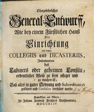 Ohngefehrlicher General-Entwurff, Wie bey einem Fürstlichen Hauß Die Einrichtung mit denen Collegiis und Dicasteriis, Insonderheit des Cabinets oder geheimen Consilii, ... zu seyn pfleget und zu machen ist, Daß alles in guter Ordnung und Subordination geführet ... werde
