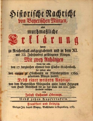 Historische Nachricht von Bayerischen Münzen, oder muthmaßliche Erklärung derer zu Reichenhall ausgegrabenen und in dem XI. und XII. Jahrhundert geschlagenen Münzen : Mit zwey Anhängen, deren der erste von 17. dergleichen ohnweit dem Closter Reichenbach, der andere aber von einigen zu Ofenhausen im Nürnbergischen 1760 gefundenen Münzen handelt. Nebst einer weitern Anzeige von dem Bayerischen Münzwesen unter denen Herzogen vom Hause Wittelspach bis an das Ende des 13. Jahrhunderts versehen
