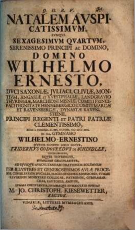 Natalem auspicatissimum, eumque sexagesimum quartum, serenissimo principi ac domino, domino Wilhelmo Ernesto, duci Saxoniae ... in ill. Gymnasio Wilhelmo-Ernestino iuvenis illustri loco natus, Fridericus Godofredus de Schindler, Oldislebiensis, Eques Thuringus, humillime gratulabitur, ad eiusque auscultandam orationem solemnem ... invitat M. Jo. Christoph. Kiesewetter, Rector : [Programma ad hunc actum invitatorium, de sententia, neminem sene principe melius regnare, aut de senectute]