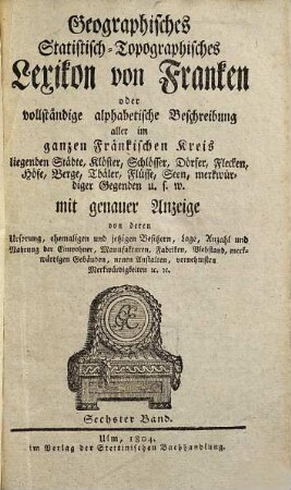 Geographisches Statistisch-Topographisches Lexikon von Franken oder vollständige alphabetische Beschreibung aller im ganzen Fränkischen Kreis liegenden Städte, Klöster, Schlösser, Dörfer, Flekken, Höfe, Berge, Thäler, Flüsse, Seen, merkwürdiger Gegenden u.s.w. : mit genauer Anzeige von deren Ursprung, ehemaligen und jezigen Besizern, Lage, Anzahl und Nahrung der Einwohner, Manufakturen, Fabriken, Viehstand, merkwürdigen Gebäuden, neuen Anstalten, vornehmsten Merkwürdigkeiten [et]c. [et]c., 6