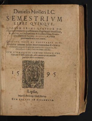 Danielis Molleri I.C.|| SEMESTRIVM || LIBRI QVINQVE,|| QVORVM PRIMI QVATVOR DE-||cisiones continent quaestionum aliquot non inutilium,|| & inter has, ad Ordinationes & Constitutiones Prouin-||ciales Electoris Saxoniae AVGVSTI, & praxin || pertinentia alia non pauca,|| QVINTVS VERO ET POSTREMVS DIF=||ferentias centum habet inter contractus & vltimas || voluntates ... || CVM SVMMARIIS ET GEMINO INDICE ... ||
