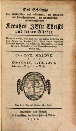 Das Geheimnis des betrübenden und tröstenden, des tödtenden und lebendigmachenden, des erniedrigenden und triumphierenden Kreutzes Jesu Christi und seiner Glieder : Mitten im Kreutze, von innen und von außen, beschrieben von einem Jünger des Kreutzes Jesu. Nebst einigen beigefügten lateinischen Gedichten über verschiedene Gegenstände, die gleichfals in der Einsamkeit auf dem Sonnenstein verfertigt worden sind