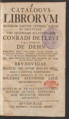 Catalogus Librorum Maximam Partem Optimae Sortis Ac Ligaturae Viri Quondam Illustrissimi Conradi Detlevi S.R.I. Comitis De Dehn Potentiss. Regis Dan. Norv. Goth. Vandal. etc. A Consiliis Intimis ... Nec Non Capituli Ad Div. Blasium In Urbe Brunsvicensi Decani Brunsvigae MDCCLIII. Die XXVIII. Maii Et Seqq. ... In Aedibus Decanatus Ad Div. Blasium Auctionis Lege Distrahendorum : Accedit Iconum A Praestantissimis Nostrae Aetatis Artificibus Aeri Incisarum Insignis Apparatus