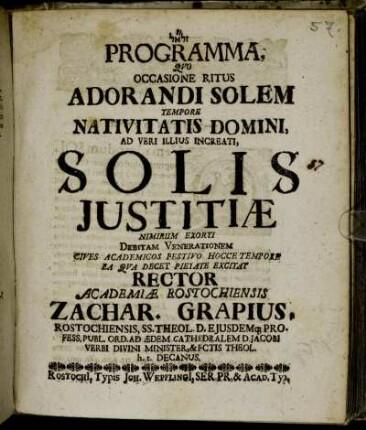 Programma Quo Occasione Ritus Adorandi Solem Tempore Nativitatis Domini, Ad Veri Illius Increati, Solis Iustitiæ Nimirum Exorti Debitam Venerationem Cives Academicos Festivo Hocce Tempore Ea Qua Decet Pietate Excitat Rector Academiæ Rostochiensis Zachar. Grapius, Rostochiensis, SS. Theol. D. ...