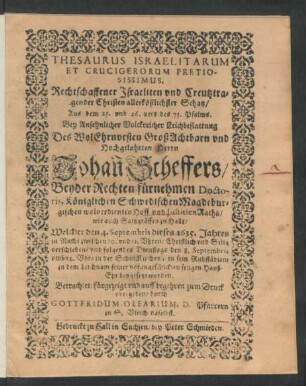 Thesaurus Israelitarum Et Crucigerorum Pretiosissimus, : Rechtschaffener Israeliten und Creutztragender Christen allerköstlichster Schatz/ Aus dem 25. und 26. vers des 73. Psalms. Bey ... Leichbestattung Des ... Johan[n] Scheffers/ Beyder Rechten fürnehmen Doctoris, Königlichen Schwedischen Magdeburgischen wolverdienten Hoff und JustitienRaths/ wie auch Saltzgräffen zu Halle/ Welcher den 4. Septembris dieses 1635. Jahres ... verschieden/ und folgendes Dienstags den 8. Septembris ... in sein Ruhstädlein ... beygesetzt worden.