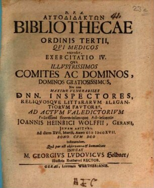 Autodidaktōn bibliothecae ordinis tertii, qui medicos recenset, exercitatio IV. : qua illustrissimos comites ac dominos ... nec non maxime venerabiles Dnn. inspectores, reliquosque litterarum elegantiorum fautores ad actum valedictorium ... Joannis Heinrici Wolffii invitat M. Georgius Ludovicus Goldner