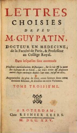 Lettres Choisies De Feu M. Guy Patin, Docteur En Medecine, de la Faculté de Paris & Professeur au Collége Royal : Dans lesquelles sont contenuës Plusieurs particularitez Historiques, sur la vie & la mort des Sçavants de ce Siècle sur leurs écrits & plusieurs autres choses curieuses depuis l'an 1645 jusqu'en 1672 ; ... divisées en trois volumes, 3