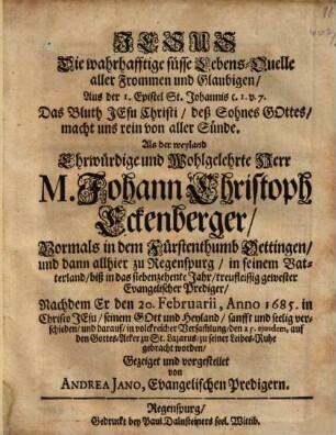 Jesus Die wahrhafftige süsse Lebens-Quelle aller Frommen und Glaubigen : ... Als der weyland ... M. Johann Christoph Eckenberger, Vormals in dem Fürstenthumb Oettingen, und dann allhier zu Regenspurg ... gewester Evangelischer Prediger, Nachdem Er ... verschieden ...