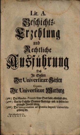 Lit. A. Geschichts-Erzehlung und Rechtliche Ausführung Daß In Sachen Der Universitaet Gießen Contra Die Universitaet Marburg (1lich.) Der Mandat-Process keine Statt habe, allenfals aber, (2tens.). Vor die Heßische Stamms-Austräge- und, in sofern der geringste Zweifel übrig, (3tens.) Die Interpretation ad Comitia Imperii Universalia gehörig sey : Cum Adjunctis sub Lit. A. B. C. D. E. F. & G.