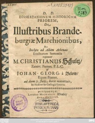 Dissertationem Historicam Priorem, De Illustribus Brandeburgiae Marchionibus, In Inclyto ad Albim Athenaeo Eruditorum Sententiis exponunt M. Christianus Schultz/ Zanov. Pomer. P.L.C. & Johan-Georg. a Below/ Eques Pomer. : ad diem 7. Iulii, horis matutinis, In Auditorio Collegii Veteris
