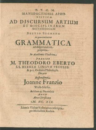 Manuductionis Aphoristicae Ad Discursum Artium Et Disciplinarum Methodicum Sectio Secunda in qua continetur Grammatica ad disputandum proposita In Academia Viadrina Praeside M. Theodoro Eberto ... Respondente Joanne Franzio Wola-Silesio. Ad diem 18. Decembris