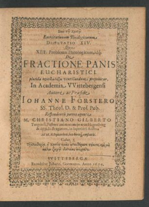 Exercitationum Theologicarum Disputatio XIV. Qua XIII. Problema Theologicum, idq[ue] De Fractione Panis Eucharistici. placida prosdialexei ventilandum proponitur, In Academia Wittebergensi Autore ac Praeside Johanne Förstero SS. Theol. D. & Prof. Pub. Respondentis partes agente M. Christiano Gilberto Torgensi ... Ad 26. d. Septembris ...