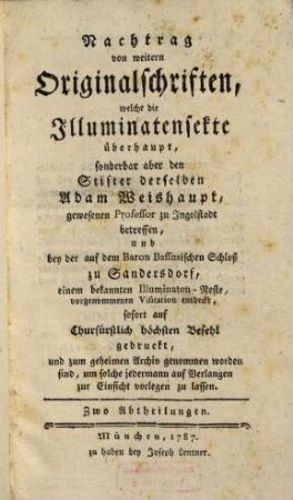 Nachtrag von weitern Originalschriften, welche die Illuminatensekte überhaupt, sonderbar aber den Stifter derselben Adam Weishaupt, gewesenen Professor zu Ingolstadt betreffen, und bey der auf dem Baron Bassusischen Schloß zu Sandersdorf, einem bekannten Illuminaten-Neste, vorgenommenen Visitation entdeckt, sofort auf Churfürstlich höchsten Befehl gedruckt, und zum geheimen Archiv genommen worden sind, um solche jedermann auf Verlangen zur Einsicht vorlegen zu lassen : Zwo Abteilungen