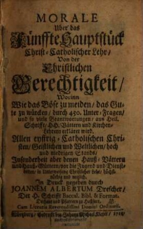 Morale Uber das Fünffte Hauptstück Christ-Catholischer Lehr : Von der Christlichen Gerechtigkeit, Worinn Wie das Böse zu meiden, das Gute zu würcken, durch 450. Unter-Fragen, und so viele Beantwortungen, aus Heil. Schrifft, H. H. Vättern und Kirchen-Lehrern erkläret wird ; Allen eyffrig-Catholischen Christen, Geistlichen und Weltlichen, hoch und niedrigen Stands, Insonderheit aber denen Hauß-Vättern und Hauß-Müttern, vor die Jugend und Dienstbotten, in Unterweisung Christlicher Lehr, höchstnöthig und nutzlich
