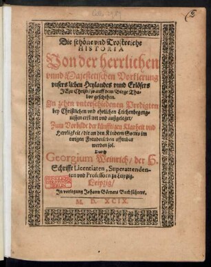 Die schöne vnd Trostreiche || HISTORIA || Von der herrlichen || vnnd Majestetischen Vorklerung || vnsers lieben Heylandes vnnd Erlösers || JEsu Christi/ so auff dem Berge Tha=||bor geschehen.|| Jn zehen ... Predigten || bey Christlichen vnd ehrlichen Leichenbegeng=||nissen erkleret vnd außgeleget/|| ... Durch || Georgium Weinrich/ der H.|| Schrifft Licentiaten, Superattenden-||ten vnd Professorn zu Leipzig.||