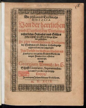 Die schöne vnd Trostreiche || HISTORIA || Von der herrlichen || vnnd Majestetischen Vorklerung || vnsers lieben Heylandes vnnd Erlösers || JEsu Christi/ so auff dem Berge Tha=||bor geschehen.|| Jn zehen ... Predigten || bey Christlichen vnd ehrlichen Leichenbegeng=||nissen erkleret vnd außgeleget/|| ... Durch || Georgium Weinrich/ der H.|| Schrifft Licentiaten, Superattenden-||ten vnd Professorn zu Leipzig.||