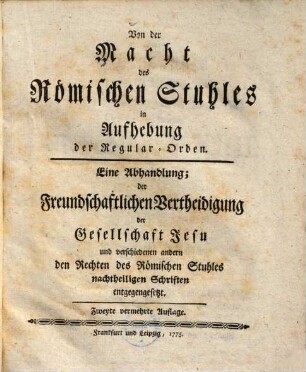 Von der Macht des Römischen Stuhles in Aufhebung der Regular-Orden : eine Abhandlung, der freundschaftlichen Vertheidigung der Gesellschaft Jesu und verschiedenen andern, den Rechten des Römischen Stuhles nachtheiligen Schriften entgegengesetzt