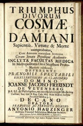 Triumphus Divorum Cosmae Et Damiani Sapientiâ, Virtute & Morte comprobatus : Coram Senatu Populoque Academico Inclyta Facultas Medica In Metropolitana Divi Stephani Proto-Martyris celebraret