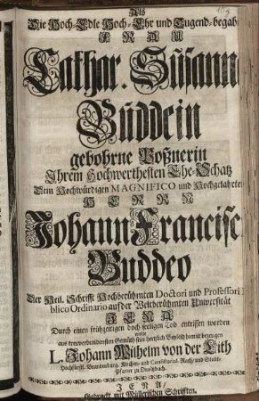 Als Die Hoch-Edle Hoch-Ehr und Tugend-begabte Frau Cathar. Susanna Buddein gebohrne Poßnerin Ihrem Hochwerthesten Ehe-Schatz Dem Herrn Johann Francisco Buddeo Der Heil. Schrifft ... Doctori und Professori Publico Ordinario auf der Weltberühmten Universität Jena Durch einen frühzeitigen ... Tod entrissen worden wolte ... sein hertzlich Beyleid hiemit bezeugen L. Johann Wilhelm von der Lith Hochfürstl. Brandenburg. Kirchen- und Consistorial-Rath, und Stadt-Pfarrer zu Onoltzbach