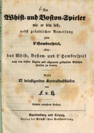 Der Whist- und Boston-Spieler wie er sein soll; nebst gründlicher Anweisung zum L'Hombrespiel, oder das Whist-, Boston- und L'Hombrespiel nach den besten Regeln und allgemein geltenden Gesetzen spielen zu lernen : Nebst 27 belustigenden Kartenkunststücken von F. v. H.