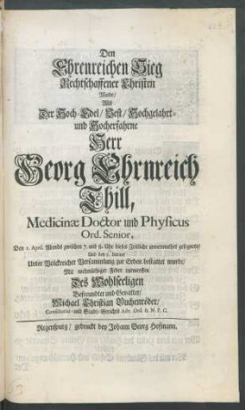 Den Ehrenreichen Sieg Rechtschaffener Christen Wolte/ Als Der Hoch-Edel/ Vest/ Hochgelahrt- und Hocherfahrne Herr Georg Ehrnreich Thill, Medicinae Doctor und Physicus Ord. Senior, Den 1. April. Abends zwischen 7. und 8. Uhr dieses Zeitliche unvermuthet gesegnete/ Und den 5. darauf Unter Volckreicher Versammlung zur Erden bestattet wurde/ Mit wehmüthiger Feder entwerffen