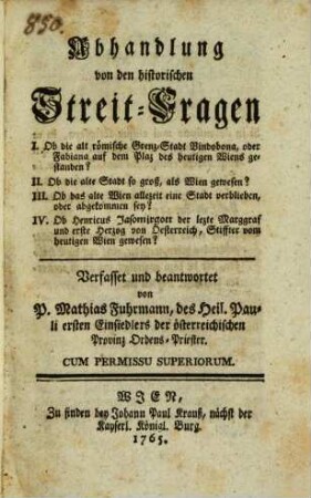 Abhandlung von den historischen Streit-Fragen : I. Ob die alt römische Grenz-Stadt Vindobona, oder Fabiana auf dem Plaz des heutigen Wiens gestanden? II. Ob die alte Stadt so groß, als Wien gewesen? III. Ob das alte Wien allezeit eine Stadt verblieben, oder abgekommen sey? IV. Ob Henricus Jasomirgott der lezte Marggraf und erste Herzog von Oesterreich, Stiffter vom heutigen Wien gewesen?