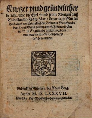 Kurtzer vnnd gründtlicher bericht wie die Edel vnnd from Königin auß Schotlandt Fraw Maria Stuarda, jr Mutter halb auch von Königklichem Geblüt in Franckreich dem Hauß Guisa geborn den 18. Februarij Anno 87. in Engellandt gericht worden vnd was sie für ein Gottseliges end genommen