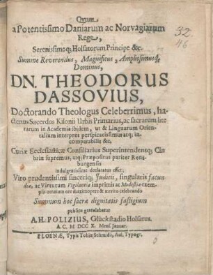 Qvum a Potentissimo Daniarum ac Norvagiarum Rege ... Dn. Theodorus Dassovius, Doctorando Theologus Celeberrimus, hactenus Sacerdos Kilonii Urbis Primarius, ... Curiæ Ecclesiasticæ Consiliarius Superintendensq[ue] Cimbriæ supremus, atq[ue] Præpositus pariter Rensburgensis indulgentissime declaratus esset, Viro prudentissimi sinceriq[ue] Judicii ... Summum hoc sacræ dignitatis fastigium publice gratulabatur A. H. Polizius, Glückstadio Holsatus. A. C. M DCC X. Mens. Januar.