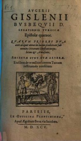 Augerii Gislenii Busbequii D. legationis Turcicae Epistolae quatuor : quarum priores duae ante aliquot annos in lucem prodierunt sub nomine Itinerum Constantinopolitani & Amasiani ; adiectae sunt duae alterae eiusdem de re militari contra Turcam instituenda consilium