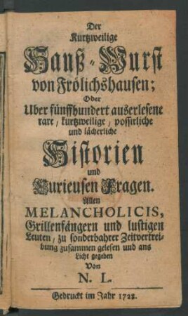 Der Kurtzweilige Hanß-Wurst von Frölichshausen; Oder Uber fünffhundert auserlesene rare, kurtzweilige, possirliche und lächerliche Historien und Kurieusen Fragen : Allen Melancholicis, Grillenfängern und lustigen Leuten, zu sonderbahrer Zeitvertreibung zusammen gelesen und ans Licht gegeben