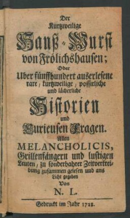 Der Kurtzweilige Hanß-Wurst von Frölichshausen; Oder Uber fünffhundert auserlesene rare, kurtzweilige, possirliche und lächerliche Historien und Kurieusen Fragen : Allen Melancholicis, Grillenfängern und lustigen Leuten, zu sonderbahrer Zeitvertreibung zusammen gelesen und ans Licht gegeben