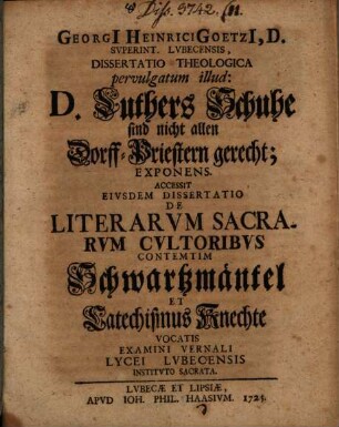 Georgii Heinrici Goetzii ... Diss. theol. pervulgatum illud: D. Luthers Schuhe sind nicht allen Dorff-Priestern gerecht, exponens : Accessit eiusdem dissertatio de literarum sacrarum cultoribus contemtim Schwartzmäntel et Catechismus-Knechte vocatis