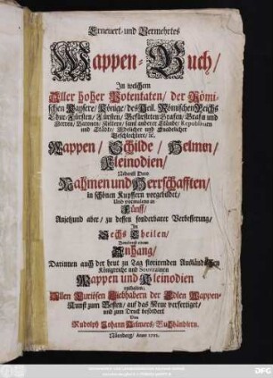 Erneuert- und Vermehrtes Wappen-Buch, Jn welchem Aller hoher Potentaten, der Römischen Kaysere, Könige, des Heil. Römischen Reichs Chur-Fürsten, Fürsten, Gefürsteten Grafen, Grafen und Herren ... Wappen, Schilde, Helmen, Kleinodien, Nebenst Dero Nahmen und Herrschafften, in schönen Kupffern vorgebildet, Und vormalens in Fünff, Anjetzund aber, zu dessen sonderbarer Verbesserung, Jn Sechs Theilen, Benebenst einem Anhang, Darinnen auch der heut zu Tag florirenden Ausländischen Königreiche und Souvrainen Wappen und Kleinodien enthalten ...