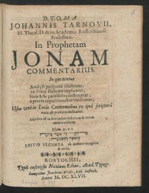Johannis Tarnovii, SS. Theol. D. & in Academia Rostochiensi Professoris, In Prophetam Jonam Commentarius : In quo textus Analysi perspicua illustratur, ex fonte Hebraeo explicatur, locis S.S. parallelis confirmatur, a pravis expositionibus vindicatur, Usus vero in Locis Communibus ex ipsa scriptura natis & probatis indicatur ; Adiectus est in fine index verborum & rerum memorabilium