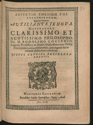 ASSERTIO THESIUM PHI-||LOSOPHICARUM;|| Quarum veritatem || AUXILIANTE JEHOVA.|| MODERATORE || ... DN. M. RODOLPHO GOCLENIO,|| Logices Professore, in Illustri Illustrissimorum Hassiae || Principum Lycéo, celeberrimo, pro ingenii sui te-||nuitate defendere conabitur || JVSTVS KRVGIVS BREIDENBA-||CHENSIS.||