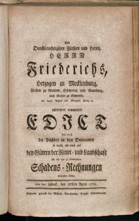 Des Durchlauchtigsten Fürsten und Herrn, Herrn Friederichs, Herzogen zu Mecklenburg, Fürsten zu Wenden, Schwerin und Ratzeburg, auch Grafen zu Schwerin, der Lande Rostock und Stargard Herrn [et]c. anderweit erneuertes Edict wornach die Pächter in den Domainen so wohl, als auch auf den Gütern der Ritter- und Landschaft sich bey den zu formirenden Schadens-Rechnungen verhalten sollen : vom Dato Lübeck, den 27sten April 1761.